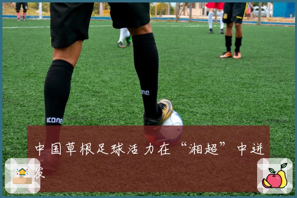 中国草根足球活力在“湘超”中迸发