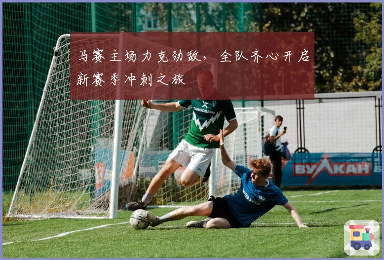 马赛主场力克劲敌，全队齐心开启新赛季冲刺之旅