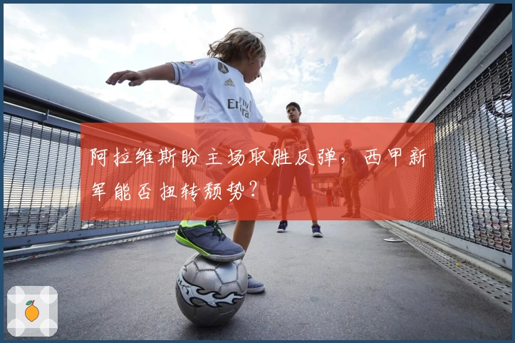 阿拉维斯盼主场取胜反弹，西甲新军能否扭转颓势？