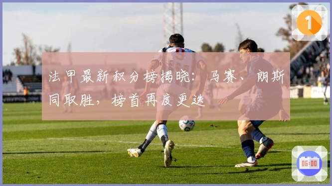 法甲最新积分榜揭晓：马赛、朗斯同取胜，榜首再度更迭