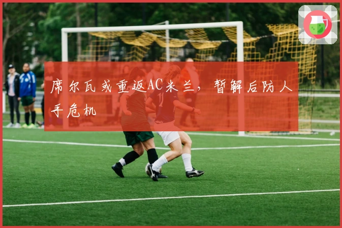 席尔瓦或重返AC米兰,暂解后防人手危机