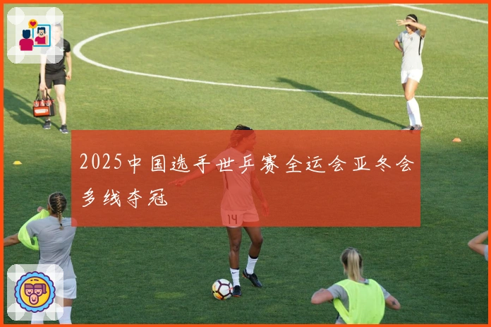 2025中国选手世乒赛全运会亚冬会多线夺冠