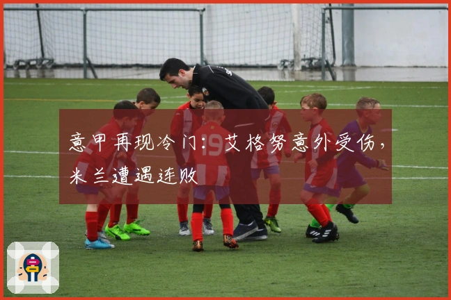 意甲再现冷门:艾格努意外受伤,米兰遭遇连败