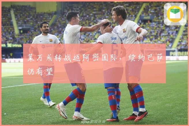 莱万或转战迈阿密国际,续约巴萨仍有望