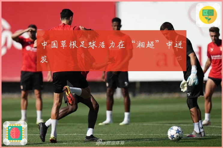 中国草根足球活力在“湘超”中迸发