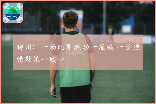 郴州：一场比赛燃动一座城 一份热情凝聚一城心