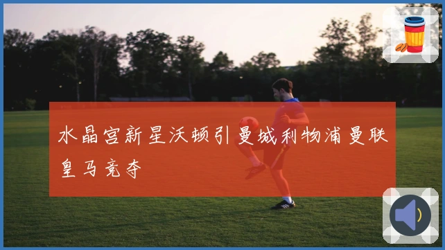 水晶宫新星沃顿引曼城利物浦曼联皇马竞夺